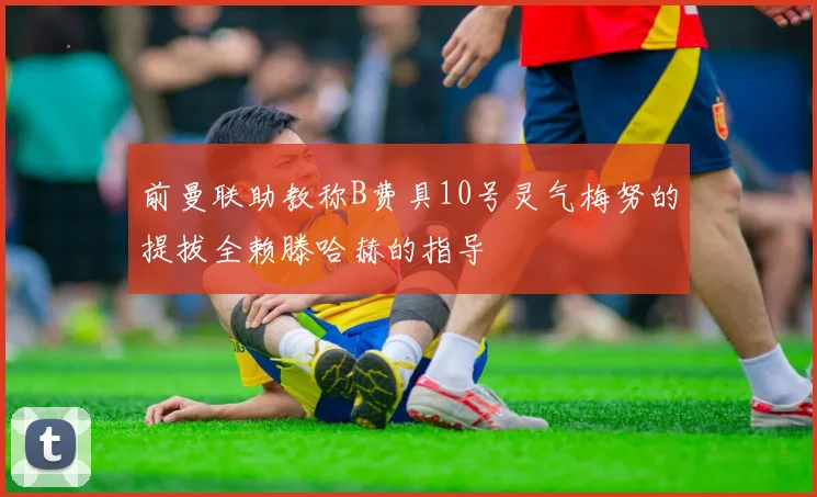 前曼联助教称B费具10号灵气梅努的提拔全赖滕哈赫的指导