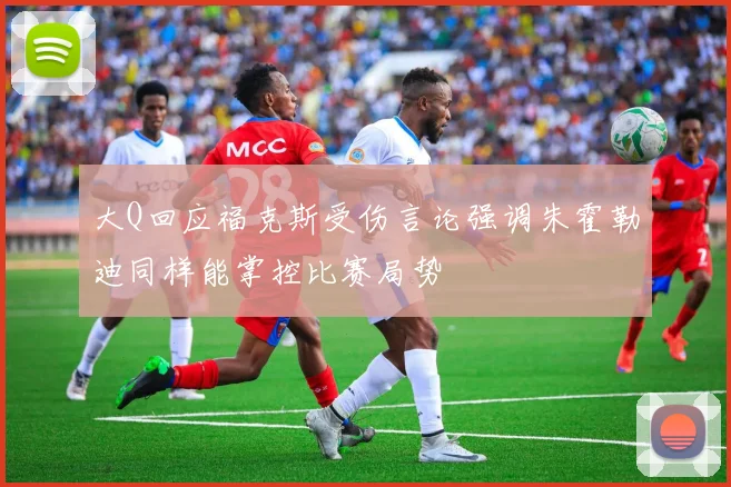 大Q回应福克斯受伤言论强调朱霍勒迪同样能掌控比赛局势