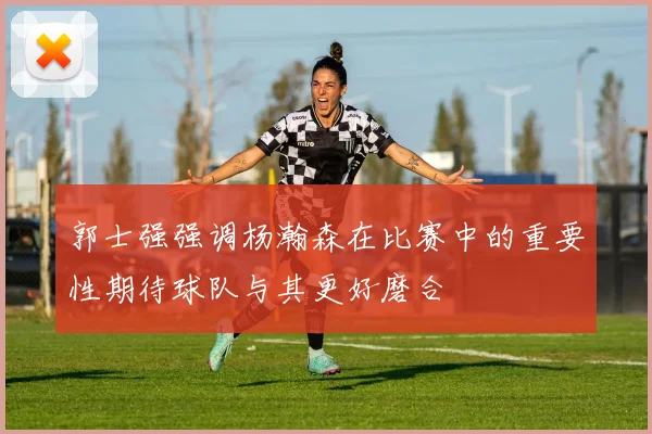 郭士强强调杨瀚森在比赛中的重要性期待球队与其更好磨合