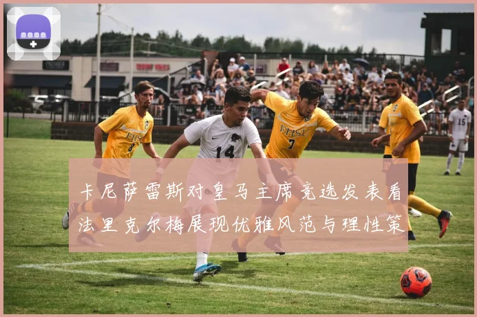 卡尼萨雷斯对皇马主席竞选发表看法里克尔梅展现优雅风范与理性策略
