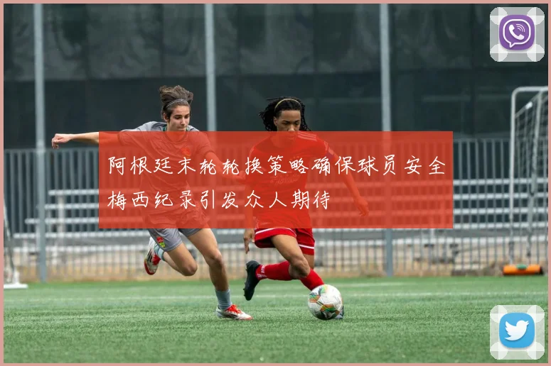 阿根廷末轮轮换策略确保球员安全梅西纪录引发众人期待