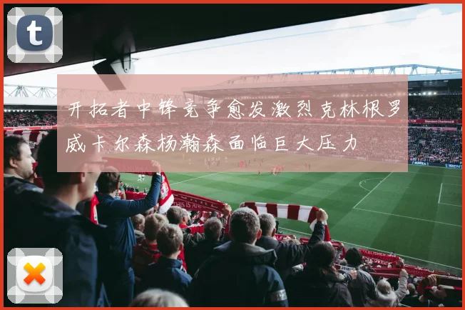 开拓者中锋竞争愈发激烈克林根罗威卡尔森杨瀚森面临巨大压力