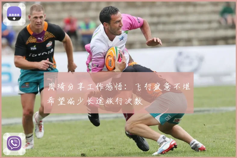 周琦分享工作感悟：飞行疲惫不堪希望减少长途旅行次数