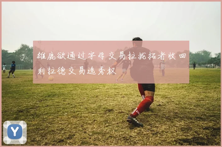 雄鹿欲通过字母交易拉拢拓者收回利拉德交易选秀权