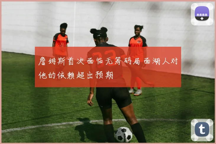 詹姆斯首次面临无筹码局面湖人对他的依赖超出预期