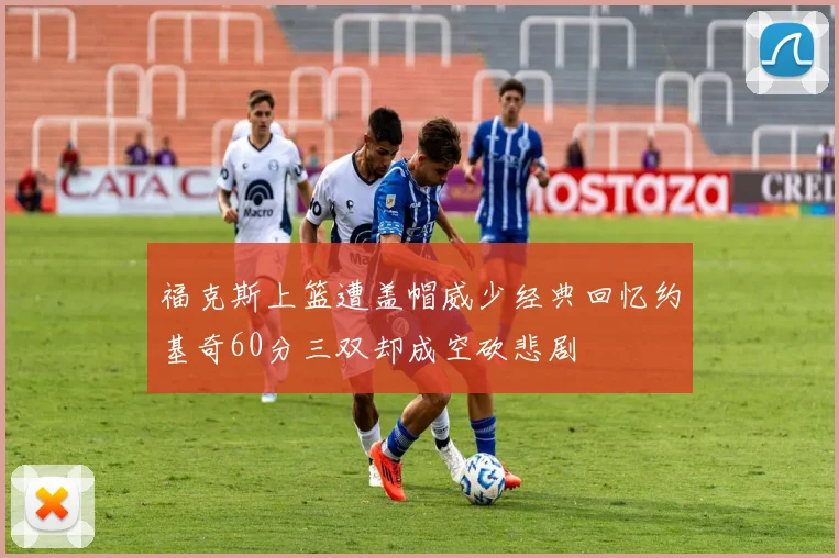 福克斯上篮遭盖帽威少经典回忆约基奇60分三双却成空砍悲剧