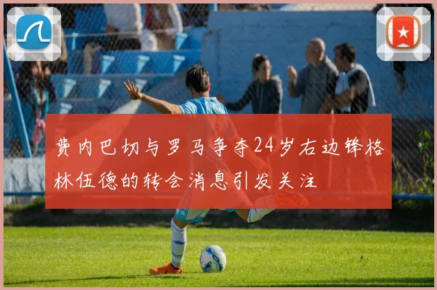 费内巴切与罗马争夺24岁右边锋格林伍德的转会消息引发关注