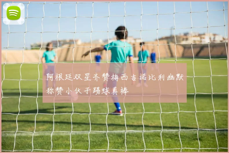 阿根廷双星齐赞梅西吉诺比利幽默称赞小伙子踢球真棒
