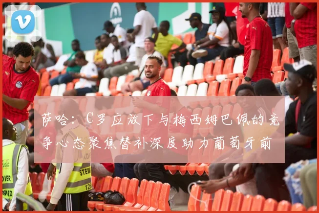 萨哈：C罗应放下与梅西姆巴佩的竞争心态聚焦替补深度助力葡萄牙前行
