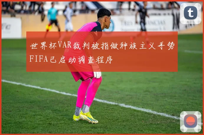 世界杯VAR裁判被指做种族主义手势FIFA已启动调查程序