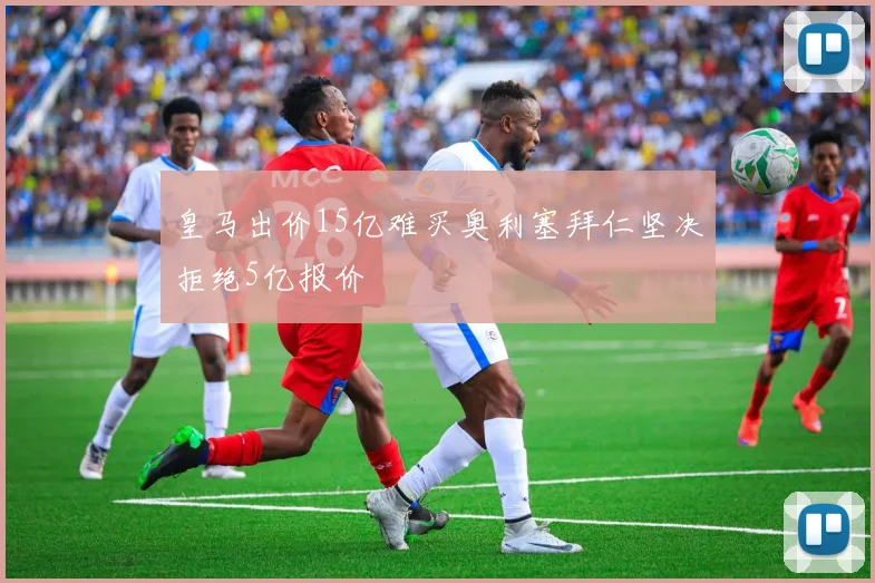 皇马出价15亿难买奥利塞拜仁坚决拒绝5亿报价