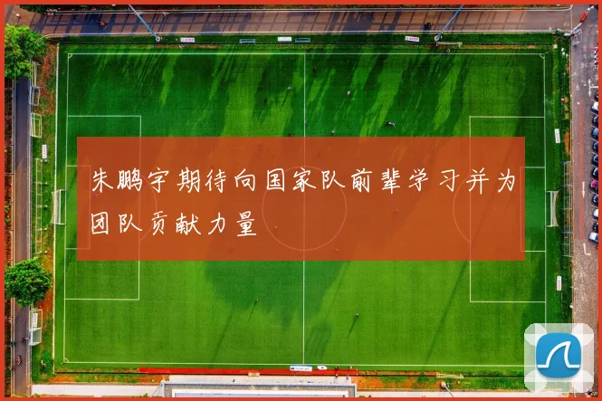 朱鹏宇期待向国家队前辈学习并为团队贡献力量