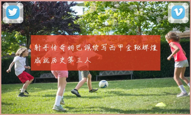 射手传奇姆巴佩续写西甲金靴辉煌成就历史第三人