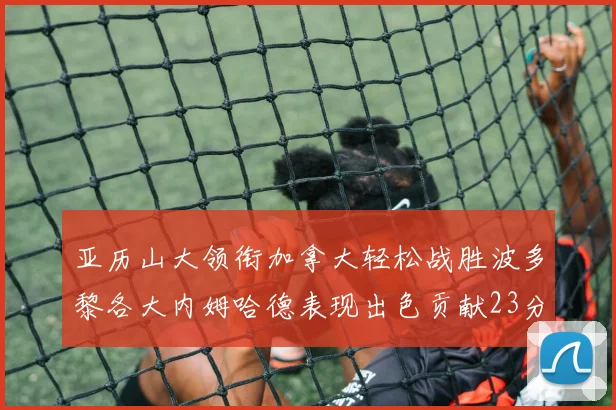 亚历山大领衔加拿大轻松战胜波多黎各大内姆哈德表现出色贡献23分