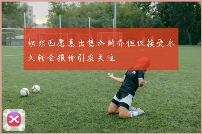 切尔西愿意出售加纳乔但仅接受永久转会报价引发关注