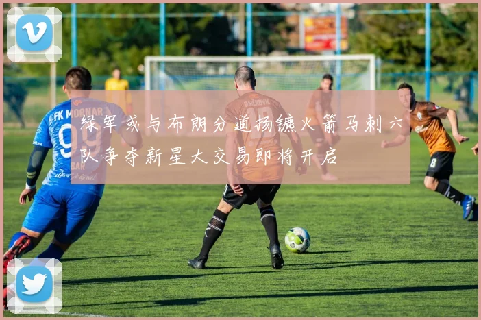 绿军或与布朗分道扬镳火箭马刺六队争夺新星大交易即将开启