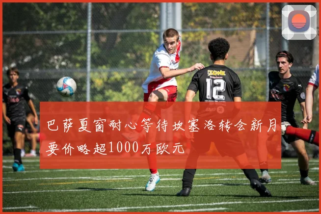 巴萨夏窗耐心等待坎塞洛转会新月要价略超1000万欧元