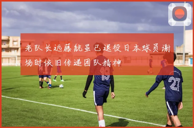 老队长远藤航虽已退役日本球员谢场时依旧传递团队精神