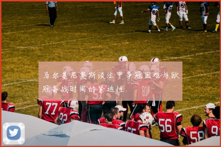 马尔基尼奥斯谈法甲争冠困难与欧冠备战时间的紧迫性