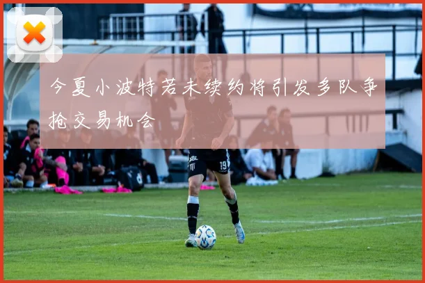 今夏小波特若未续约将引发多队争抢交易机会