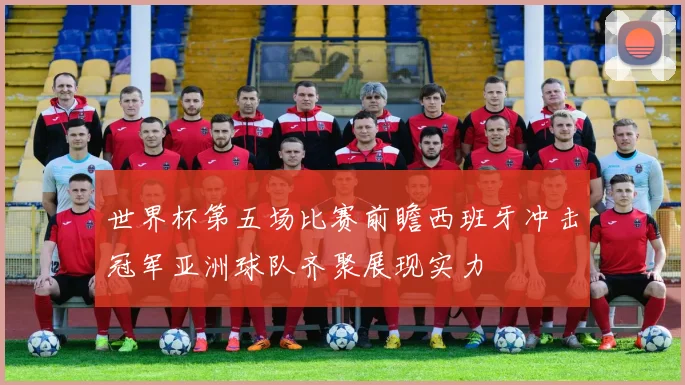 世界杯第五场比赛前瞻西班牙冲击冠军亚洲球队齐聚展现实力